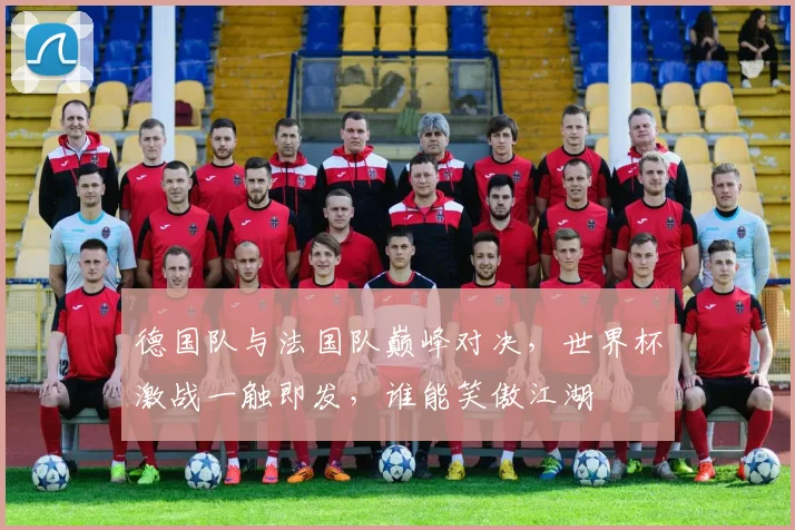 德国队与法国队巅峰对决，世界杯激战一触即发，谁能笑傲江湖