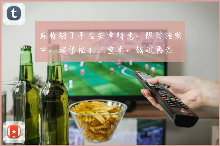 麻将胡了平台安卓特惠，限时抢购中，超值福利三重奏，错过再无