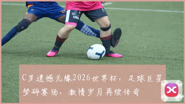 C罗遗憾无缘2026世界杯，足球巨星梦碎赛场，激情岁月再续传奇