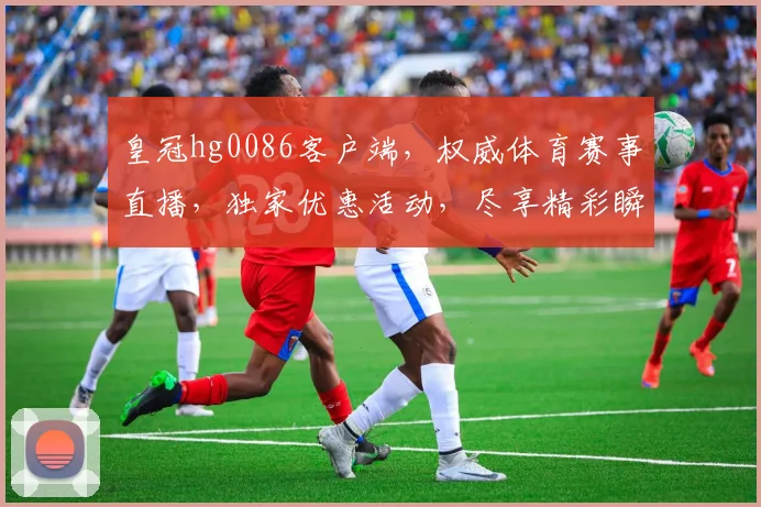 皇冠hg0086客户端，权威体育赛事直播，独家优惠活动，尽享精彩瞬间，不容错过